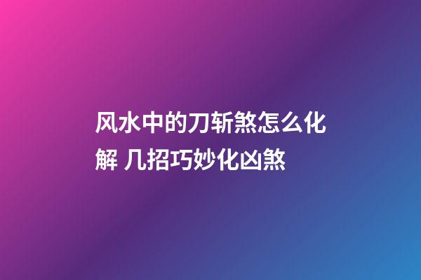 风水中的刀斩煞怎么化解 几招巧妙化凶煞